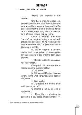 SENASP
1.

Texto para reflexão inicial
“Havia um menino e um
mestre...
Um dia, o menino pegou um
pequeno pássaro em suas mãos e planejou
uma estratégia para a desmoralização
pública do mestre. Com o bichinho dentro
de sua mão o jovem perguntaria ao mestre,
se o pássaro estava vivo ou morto.
Caso o mestre dissesse
“morto”, o menino soltaria o animal,
provando o equívoco. Já, na hipótese de o
mestre de dizer “vivo”, o jovem mataria o
bichinho e, pronto.
E, assim seguiu o jovem,
cantarolando e gargalhando rumo à praça
em que estava o seu mestre com seus
pupilos.
1. “Sabido, sabichão, dessa vez
não vai vencer...”
Chegando lá, encontrou o
mestre que lhe cumprimentou:
2. Olá jovem.
3. Olá mestre! Mestre, (sorria o
jovem) tenho uma pergunta para o senhor
responder...
4. Diga qual é.
5. O pássaro em minha mão
está vivo ou morto?
O mestre o olhou sereno e
respondeu:
Meu filho, o destino do
pássaro e o seu estão em suas mãos! “41

41

Texto adaptado de parábola de autoria desconhecida.

335

 