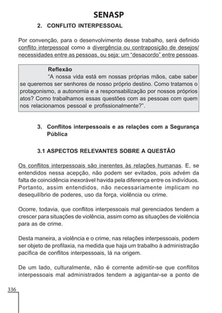 SENASP
2. CONFLITO INTERPESSOAL
Por convenção, para o desenvolvimento desse trabalho, será definido
conflito interpessoal como a divergência ou contraposição de desejos/
necessidades entre as pessoas, ou seja: um “desacordo” entre pessoas.
Reflexão
“A nossa vida está em nossas próprias mãos, cabe saber
se queremos ser senhores de nosso próprio destino. Como tratamos o
protagonismo, a autonomia e a responsabilização por nossos próprios
atos? Como trabalhamos essas questões com as pessoas com quem
nos relacionamos pessoal e profissionalmente?”.

3. Conflitos interpessoais e as relações com a Segurança
Pública
3.1 ASPECTOS RELEVANTES SOBRE A QUESTÃO
Os conflitos interpessoais são inerentes às relações humanas. E, se
entendidos nessa acepção, não podem ser evitados, pois advém da
falta de coincidência inexorável havida pela diferença entre os indivíduos.
Portanto, assim entendidos, não necessariamente implicam no
desequilíbrio de poderes, uso da força, violência ou crime.
Ocorre, todavia, que conflitos interpessoais mal gerenciados tendem a
crescer para situações de violência, assim como as situações de violência
para as de crime.
Desta maneira, a violência e o crime, nas relações interpessoais, podem
ser objeto de profilaxia, na medida que haja um trabalho à administração
pacífica de conflitos interpessoais, lá na origem.
De um lado, culturalmente, não é corrente admitir-se que conflitos
interpessoais mal administrados tendem a agigantar-se a ponto de
336

 