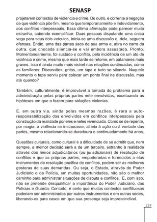 SENASP
projetarem contextos de violência e crime. De outro, é corrente a negação
de que violência põe fim, mesmo que temporariamente e indevidamente,
aos conflitos interpessoais. Essa última afirmação pode parecer muito
estranha, cabendo exemplificar: Duas pessoas disputando uma única
vaga para seus dois veículos, inicia-se uma discussão e, dela, seguem
ofensas. Então, uma das partes saca de sua arma e, atira no carro da
outra, que chocada silencia-se e vai embora assustada. Pronto.
Momentaneamente, foi sustado o conflito, pela incidência de um ato de
violência e crime, mesmo que mais tarde se retome, em patamares mais
graves. Isso é ainda muito mais visível nas relações continuadas, como
as familiares: Discussões, gritos, um tapa e tudo se silencia. Naquele
momento o tapa serviu para colocar um ponto final na discussão, mas
até quando?
Também, culturalmente, é improvável a tomada do problema para a
administração pelas próprias partes nele envolvidas, excetuando as
hipóteses em que o fazem para soluções violentas.
E, em outra via, ainda pelas mesmas razões, é rara a autoresponsabilização dos envolvidos em conflitos interpessoais pela
construção da realidade por eles e neles vivenciada. Como se de repente,
por magia, a violência se instaurasse, alheia à ação ou à vontade das
partes, mesmo relacionando-se duradoura e continuadamente há anos.
Questões culturais, como cultural é a dificuldade de se admitir que, nem
sempre, a melhor decisão será a de um terceiro, estranho à realidade
através dos meios adjudicatórios (ou jurisdicionais) de resolução de
conflitos e que as próprias partes, empoderadas e fornecidos a elas
instrumentos de resolução pacífica de conflitos, podem ser as melhores
gestoras de suas demandas. Ou seja, o Estado, através do Poder
Judiciário e da Polícia, em muitas oportunidades, não são o melhor
caminho para administrar situações de disputa e conflitos. E, com isso,
não se pretende desqualificar a importância do Poder Judiciário, das
Polícias e Guarda. Contudo, é certo que muitos contextos conflituosos
poderiam ser administrados por outros instrumentos e em outras sedes,
liberando-os para casos em que sua presença seja imprescindível.
337

 