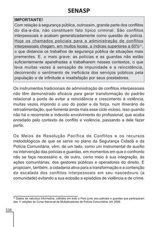 SENASP
IMPORTANTE!
Com relação à segurança pública, outrossim, grande parte dos conflitos
do dia-a-dia, não constituem fato típico criminal. São conflitos
interpessoais e acabam generalizadamente como questão de polícia.
Hoje os chamados policiais para a administração de conflitos
interpessoais chegam, em muitos locais, a índices superiores a 60%42,
o que distancia os trabalhos de segurança pública de situações mais
prementes. E, o mais grave: as polícias e as guardas não estão
suficientemente aparelhadas a trabalharem nesses contextos, o que
leva muitas vezes à sensação de impunidade e a reincidência,
decorrendo o sentimento de ineficácia dos serviços públicos pela
população e de infinitude e insatisfação por seus prestadores.
Os instrumentos tradicionais de administração de conflitos interpessoais
não têm demonstrado eficácia para gerar transformação do padrão
relacional a ponto de evitar a reincidência e crescimento à violência,
muitas vezes impondo o uso do poder e da força, num itinerário de
retroalimentação, que fomenta ainda mais esse ciclo vicioso. Isso quando
não há o recorrente e indevido envolvimento do profissional, que acaba
enredado pelo contexto de conflito e violência, passando a dele fazer
parte.
Os Meios de Resolução Pacífica de Conflitos e os recursos
metodológicos de que se serve no plano da Segurança Cidadã e da
Polícia Comunitária, vêm, de um lado, como um instrumental de auxílio
na intervenção das polícias e guardas, em momentos em que o confronto
não se faça necessário e, de outro, como meio à sua integração, às
ações comunitárias, dos gestores públicos e operadores do direito. E
propiciam, também, a cidadania ativa para a transformação e a contenção
da escalada dos conflitos interpessoais em seu nascedouro (a
comunidade) evitando a sua eclosão a episódios de violência e de crime.

42

Dados de natureza informativa, colhidos em todo o País junto aos policiais e guardas que participaram
das 11 edições do Curso Nacional de Multiplicadores de Polícia Comunitária, em 2006.

338

 