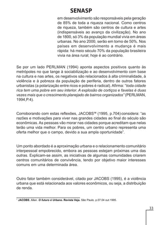 SENASP
em desenvolvimento são responsáveis pela geração
de 85% de toda a riqueza nacional. Como centros
de riqueza, também são centros de cultura e artes
(indispensáveis ao avanço da civilização). No ano
de 1800, só 3% da população mundial vivia em áreas
urbanas. No ano 2000, serão em torno de 50%. Nos
países em desenvolvimento a mudança é mais
rápida: há meio século 70% da população brasileira
vivia na área rural; hoje é ao contrário.
Se por um lado PERLMAN (1994) aponta aspectos positivos quanto às
metrópoles no que tange à sociabilização e ao desenvolvimento com base
na cultura e nas artes, os negativos são relacionados à alta criminalidade, à
violência e à pobreza da população de periferia, dentro de outros fatores
urbanistas (a polarização entre ricos e pobres é radical). Afirma: “toda cidade
rica tem uma pobre em seu interior. A explosão de cortiços e favelas é duas
vezes mais que o crescimento planejado de bairros organizados” (PERLMAN,
1994,P.4).

Corroborando com estas reflexões, JACOBS14 (1995, p.704) considera: “as
razões e motivações para viver nas grandes cidades ao final do século são
econômicas. As pessoas vão morar nas cidades porque acreditam que nelas
terão uma vida melhor. Para os pobres, um centro urbano representa uma
oferta melhor que o campo, devido a sua ampla oportunidade”.

Um ponto abordado é a aproximação urbana e o relacionamento comunitário
interpessoal empobrecido, embora as pessoas estejam próximas uma das
outras. Explicam-se assim, as iniciativas de algumas comunidades criarem
centros comunitários de convivência, tendo por objetivo maior interesses
comuns em uma determinada área.

Outro fator também considerável, citado por JACOBS (1995), é a violência
urbana que está relacionada aos valores econômicos, ou seja, a distribuição
de renda.
1

JACOBS, Allan. O futuro é Urbano. Revista Veja. São Paulo, p.07.04 out.1995.

33

 