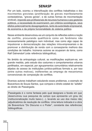 SENASP
Por um lado, ocorreu a intensificação dos conflitos trabalhistas e dos
movimentos grevistas (proliferação de greves manifestamente
contestatórias, “greves gerais”, e de outras formas de movimentação
sindical), impondo aos profissionais de recursos humanos e aos gestores
públicos, a necessidade de examinarem, por critérios sociológicos, seus
efeitos potencialmente desagregadores, tanto da autoridade empresarial,
da economia e da própria funcionalidade do sistema político.
Nesse ambiente desenvolveu-se um conjunto de reflexões sobre a noção
de conflito, procurando qualificá-lo como um fenômeno não
necessariamente patológico nem individual, mas como algo capaz de
impulsionar a democratização das relações intra-empresariais e de
promover a distribuição de renda com a conseqüente melhora das
condições de trabalho. Inúmeros autores se ocuparam do tema, como
Ralf Dahrendorf (vide referência bibliográfica).
No âmbito da antropologia cultural, as modificações explicam-se, em
grande medida, pelo estudo dos costumes e comportamentos urbanos
partilhados, em especial, por agrupamentos comunitários relativamente
alijados do acesso às instituições jurídico-políticas formais e, por isso
(entre outros motivos), indiferentes ao emprego de mecanismos
convencionais de composição de conflitos.
Diversos autores trabalham estudando esses problemas, a exemplo de
Boaventura de Souza Santos, que compara o direito estatal do “asfalto”
ao direito de Passárgada.
Passárgada é o nome fantasia pelo qual designara a favela em que
desenvolveu sua pesquisa de campo que apresenta um grau de
institucionalização muito baixo.(...), levando ao uso dos meios não
adjudicatórios de resolução de conflitos. Uma leitura indicada é a obra
de Boaventura “Do Discurso e o Poder”, constante das referências
bibliográficas.

342

 