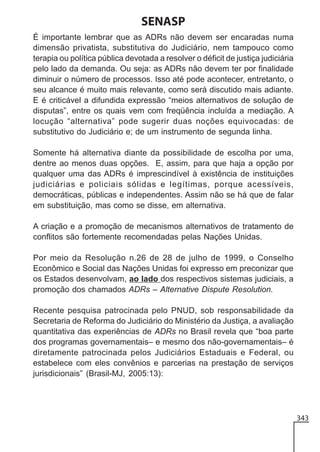 SENASP
É importante lembrar que as ADRs não devem ser encaradas numa
dimensão privatista, substitutiva do Judiciário, nem tampouco como
terapia ou política pública devotada a resolver o déficit de justiça judiciária
pelo lado da demanda. Ou seja: as ADRs não devem ter por finalidade
diminuir o número de processos. Isso até pode acontecer, entretanto, o
seu alcance é muito mais relevante, como será discutido mais adiante.
E é criticável a difundida expressão “meios alternativos de solução de
disputas”, entre os quais vem com freqüência incluída a mediação. A
locução “alternativa” pode sugerir duas noções equivocadas: de
substitutivo do Judiciário e; de um instrumento de segunda linha.
Somente há alternativa diante da possibilidade de escolha por uma,
dentre ao menos duas opções. E, assim, para que haja a opção por
qualquer uma das ADRs é imprescindível à existência de instituições
judiciárias e policiais sólidas e legítimas, porque acessíveis,
democráticas, públicas e independentes. Assim não se há que de falar
em substituição, mas como se disse, em alternativa.
A criação e a promoção de mecanismos alternativos de tratamento de
conflitos são fortemente recomendadas pelas Nações Unidas.
Por meio da Resolução n.26 de 28 de julho de 1999, o Conselho
Econômico e Social das Nações Unidas foi expresso em preconizar que
os Estados desenvolvam, ao lado dos respectivos sistemas judiciais, a
promoção dos chamados ADRs – Alternative Dispute Resolution.
Recente pesquisa patrocinada pelo PNUD, sob responsabilidade da
Secretaria de Reforma do Judiciário do Ministério da Justiça, a avaliação
quantitativa das experiências de ADRs no Brasil revela que “boa parte
dos programas governamentais– e mesmo dos não-governamentais– é
diretamente patrocinada pelos Judiciários Estaduais e Federal, ou
estabelece com eles convênios e parcerias na prestação de serviços
jurisdicionais” (Brasil-MJ, 2005:13):

343

 