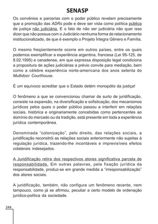 SENASP
Os convênios e parcerias com o poder público revelam precisamente
que a promoção das ADRs pode e deve ser vista como política pública
de justiça não judiciária. E o fato de não ser judiciária não quer isso
dizer que não possua com o Judiciário nenhuma forma de relacionamento
institucionalizado, de que é exemplo o Projeto Íntegra Gênero e Família.
O mesmo freqüentemente ocorre em outros países, entre os quais
podemos exemplificar a experiência argentina, francesa (Lei 95-125, de
8.02.1995) e canadense, em que expressa disposição legal condiciona
a propositura de ações judiciárias a prévio convite para mediação, bem
como a célebre experiência norte-americana dos anos setenta do
Multidoor Courthouse.
É um equívoco acreditar que o Estado detém monopólio da justiça!
O fenômeno a que se convencionou chamar de surto de juridificação,
consiste na expansão, na diversificação e sofisticação, dos mecanismos
jurídicos pelos quais o poder público passou a interferir em relações
sociais, histórica e originariamente concebidas como pertencentes ao
domínio do mercado ou da tradição, está presente em toda a experiência
jurídica contemporânea.
Denominada “colonização”, pelo direito, das relações sociais, a
juridificação reconstrói as relações sociais anteriormente não sujeitas à
regulação jurídica, trazendo-lhe incontáveis e imprevisíveis efeitos
colaterais indesejados.
A Juridificação retira dos respectivos atores significativa parcela de
responsabilidade. Em outras palavras, pela fixação jurídica da
responsabilidade, produz-se em grande medida a “irresponsabilização”
dos atores sociais.
A juridificação, também, não configura um fenômeno recente, nem
tampouco, como já se afirmou, peculiar a certo modelo de ordenação
jurídico-política da sociedade.
344

 