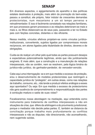 SENASP
Em diversos aspectos, o agigantamento do aparelho e das políticas
estatais destinados à proteção, mais além da promoção do bem-estar,
passou a constituir, ele próprio, fator indutor de crescentes demandas
protecionistas, num mecanismo a um só tempo perverso e
retroalimentador. E isso é facilmente constatado nas relações familiares,
em que processos geram processos e as relações deterioram-se mais e
mais e, os filhos distanciam-se de seus pais, passando a ter no Estado
pais com feições concretas, distantes e não eficiente.
Nessa medida, vínculos afetivos projetam-se como vínculos jurídicoinstitucionais, convertendo, sujeitos ligados por compromissos morais
recíprocos, em atores ligados pela titularidade de direitos, deveres e de
obrigações.
Cuida-se de realçar um olhar pelo qual todas as partes possuem desejos
e expectativas potencialmente legítimas, ainda que não juridicamente
exigíveis. E mais além, que a construção e a manutenção de relações
interpessoais, não se contêm, nem se resolvem, pela lógica binária do
jurídico-não jurídico, do ganhador-perdedor, do vencedor-vencido.
Cabe aqui uma interrogação: se e em que medida o excesso de proteção,
e/ou o desenvolvimento de modelos protecionistas que restringem a
capacidade jurídica do “protegido”, em outras áreas, como nas relações
de trabalho, consumo, etc., não tende a produzir efeitos análogos a esses
aqui apontados? Ou seja: Em que medida o excesso de protecionismo
não gera ausência de comprometimento e responsabilização das partes
à condução madura e sadia de suas vidas?
Focalizaremos nossa abordagem na mediação, aqui entendida como
instrumento para tratamento de conflitos interpessoais e não em
situações de crise, que difere da arbitragem e do provimento jurisdicional,
porque o mediador não decide pelas partes. E, também se distancia da
conciliação porque trabalha mais profundamente os conflitos
interpessoais e não as disputas; não direcionando, não aconselhando,
nem sugerindo saídas.
345

 