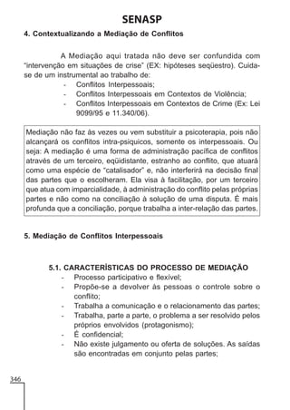 SENASP
4. Contextualizando a Mediação de Conflitos
A Mediação aqui tratada não deve ser confundida com
“intervenção em situações de crise” (EX: hipóteses seqüestro). Cuidase de um instrumental ao trabalho de:
- Conflitos Interpessoais;
- Conflitos Interpessoais em Contextos de Violência;
- Conflitos Interpessoais em Contextos de Crime (Ex: Lei
9099/95 e 11.340/06).
Mediação não faz às vezes ou vem substituir a psicoterapia, pois não
alcançará os conflitos intra-psiquicos, somente os interpessoais. Ou
seja: A mediação é uma forma de administração pacífica de conflitos
através de um terceiro, eqüidistante, estranho ao conflito, que atuará
como uma espécie de “catalisador” e, não interferirá na decisão final
das partes que o escolheram. Ela visa à facilitação, por um terceiro
que atua com imparcialidade, à administração do conflito pelas próprias
partes e não como na conciliação à solução de uma disputa. É mais
profunda que a conciliação, porque trabalha a inter-relação das partes.

5. Mediação de Conflitos Interpessoais

5.1. CARACTERÍSTICAS DO PROCESSO DE MEDIAÇÃO
- Processo participativo e flexível;
- Propõe-se a devolver às pessoas o controle sobre o
conflito;
- Trabalha a comunicação e o relacionamento das partes;
- Trabalha, parte a parte, o problema a ser resolvido pelos
próprios envolvidos (protagonismo);
- É confidencial;
- Não existe julgamento ou oferta de soluções. As saídas
são encontradas em conjunto pelas partes;

346

 