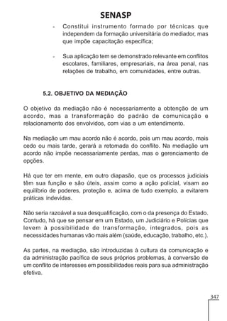 SENASP
-

Constitui instrumento formado por técnicas que
independem da formação universitária do mediador, mas
que impõe capacitação específica;

-

Sua aplicação tem se demonstrado relevante em conflitos
escolares, familiares, empresariais, na área penal, nas
relações de trabalho, em comunidades, entre outras.

5.2. OBJETIVO DA MEDIAÇÃO
O objetivo da mediação não é necessariamente a obtenção de um
acordo, mas a transformação do padrão de comunicação e
relacionamento dos envolvidos, com vias a um entendimento.
Na mediação um mau acordo não é acordo, pois um mau acordo, mais
cedo ou mais tarde, gerará a retomada do conflito. Na mediação um
acordo não impõe necessariamente perdas, mas o gerenciamento de
opções.
Há que ter em mente, em outro diapasão, que os processos judiciais
têm sua função e são úteis, assim como a ação policial, visam ao
equilíbrio de poderes, proteção e, acima de tudo exemplo, a evitarem
práticas indevidas.
Não seria razoável a sua desqualificação, com o da presença do Estado.
Contudo, há que se pensar em um Estado, um Judiciário e Polícias que
levem à possibilidade de transformação, integrados, pois as
necessidades humanas vão mais além (saúde, educação, trabalho, etc.).
As partes, na mediação, são introduzidas à cultura da comunicação e
da administração pacífica de seus próprios problemas, à conversão de
um conflito de interesses em possibilidades reais para sua administração
efetiva.

347

 