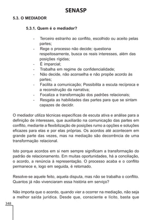 SENASP
5.3. O MEDIADOR
5.3.1. Quem é o mediador?
-

-

Terceiro estranho ao conflito, escolhido ou aceito pelas
partes;
Rege o processo não decide; questiona
respeitosamente, busca os reais interesses, além das
posições rígidas;
É imparcial;
Trabalha em regime de confidencialidade;
Não decide, não aconselha e não propõe acordo às
partes;
Facilita a comunicação; Possibilita a escuta recíproca e
a reconstrução da narrativa;
Focaliza a transformação dos padrões relacionais;
Resgata as habilidades das partes para que se sintam
capazes de decidir.

O mediador utiliza técnicas específicas de escuta ativa e análise para a
definição de interesses, que auxiliarão na comunicação das partes em
conflito, mediante a flexibilização de posições rumo a opções e soluções
eficazes para elas e por elas próprias. Os acordos até acontecem em
grande parte das vezes, mas na mediação são decorrência de uma
transformação relacional.
Isto porque acordos em si nem sempre significam a transformação do
padrão de relacionamento. Em muitas oportunidades, há a conciliação,
o acordo, a renúncia à representação. O processo acaba e o conflito
permanece e, logo em seguida, é retomado.
Resolve-se aquele feito, aquela disputa, mas não se trabalha o conflito.
Quantos já não vivenciaram essa história em serviço?
Não importa que o acordo, quando vier a ocorrer na mediação, não seja
a melhor saída jurídica. Desde que, consciente e lícito, basta que
348

 