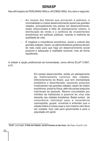 SENASP
Nas afirmações de PERLMAN(1994) e JACOBS(1995), fica claro o seguinte:

-

As causas dos fatores que provocam a pobreza, a
criminalidade e o baixo desenvolvimento social nas grandes
cidades, principalmente nos países em desenvolvimento,
estão relacionadas à falta de planejamento urbano, à
distribuição de renda e a carência de investimentos
econômicos em políticas públicas, visando à melhoria da
qualidade de vida;

-

É inegável a importância econômica, social e cultural das
grandes cidades. Assim, os administradores públicos devem
ter esta visão para que haja um desenvolvimento social
possível e adequado à realidade nacional, mas de forma
equilibrada.

A cidade é opção preferencial da humanidade, como afirma ELUF15(1997,
p.2):

Em países desenvolvidos, existe um planejamento
de melhoramento contínuo das cidades.
Diferentemente do Brasil, que tem mentalidade
predatória e desordenada, causando prejuízos
incalculáveis nas grandes cidades, sejam de ordem
econômica, social ou física, além de causar prejuízos
individuais às pessoas. Mesmo circundados por
milhões de habitantes é possível ter uma vida
decente nas cidades brasileiras. Basta evoluir da
consciência individual para a consciência
cosmopolita, grupal, universal e entender que a
cidade inteira é nossa casa e com mesmo zelo deve
ser cuidada. Isso vale para governantes e para a
população em geral.

1

34

ELUF, Luiza Nagib. A Vida nas Cidades. Jornal O Estado de São Paulo. São Paulo, 22 jul.97. p.02.

 