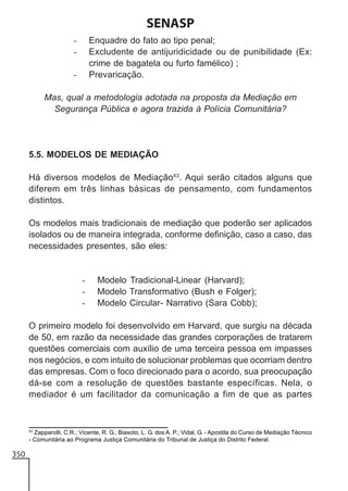 SENASP
Enquadre do fato ao tipo penal;
Excludente de antijuridicidade ou de punibilidade (Ex:
crime de bagatela ou furto famélico) ;
Prevaricação.

-

Mas, qual a metodologia adotada na proposta da Mediação em
Segurança Pública e agora trazida à Polícia Comunitária?

5.5. MODELOS DE MEDIAÇÃO
Há diversos modelos de Mediação43. Aqui serão citados alguns que
diferem em três linhas básicas de pensamento, com fundamentos
distintos.
Os modelos mais tradicionais de mediação que poderão ser aplicados
isolados ou de maneira integrada, conforme definição, caso a caso, das
necessidades presentes, são eles:

-

Modelo Tradicional-Linear (Harvard);
Modelo Transformativo (Bush e Folger);
Modelo Circular- Narrativo (Sara Cobb);

O primeiro modelo foi desenvolvido em Harvard, que surgiu na década
de 50, em razão da necessidade das grandes corporações de tratarem
questões comerciais com auxílio de uma terceira pessoa em impasses
nos negócios, e com intuito de solucionar problemas que ocorriam dentro
das empresas. Com o foco direcionado para o acordo, sua preocupação
dá-se com a resolução de questões bastante específicas. Nela, o
mediador é um facilitador da comunicação a fim de que as partes

43
Zapparolli, C.R.; Vicente, R. G.; Biasoto, L. G. dos A. P.; Vidal, G. - Apostila do Curso de Mediação Técnico
- Comunitária ao Programa Justiça Comunitária do Tribunal de Justiça do Distrito Federal.

350

 