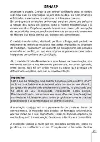 SENASP
alcancem o acordo. Chegar a um acordo satisfatório para as partes
significa que as diferenças sejam diminuídas, as semelhanças
enfatizadas, e elencados os valores e os interesses comuns.
Em contrapartida ao modelo de Harvard, surgiram outros que enfocam
a relação das partes em conflito, como o modelo transformativo e o
circular narrativo. Propõe-se, a partir de uma base comum, da percepção
de necessidades comuns, ampliar as diferenças em oposição ao modelo
de Harvard que tenta eliminá-las, focando nas semelhanças.
O modelo transformativo, idealizado por Bush e Folger, está pautado no
tratamento da dimensão relacional das partes implicadas no processo
de mediação. Pressupõem um aumento no protagonismo das pessoas
envolvidas no conflito, em que elas próprias se percebam como partes
integrantes do conflito e de sua solução.
Já, o modelo Circular-Narrativo tem suas bases na comunicação, nos
elementos verbais e nos elementos para-verbais, corporais, gestuais,
entre outros. Não há um único motivo ou causa que produza um
determinado resultado, mas sim a retroalimentação.
Importante!
Fato é que na mediação, seja qual for o modelo eleito ele deve ter em
conta as características e as necessidades do caso em atendimento,
ultrapassando-se a linha do simplesmente aparente, na procura do que
há além do véu expressado inicialmente pelas partes.
Recontextualizando, buscando os interesses além das posições rígidas
manifestadas inicialmente pelas partes, propiciando novas e criativas
possibilidades e a transformação do padrão relacional.
A mediação conjuga em si o pensamento de diversas áreas do
conhecimento. O mediador não precisa ter formação universitária,
apenas impõe-se a sua capacitação. Entre as diversas espécies de
mediação quanto à metodologia, destaca-se a técnica e a comunitária.
A mediação técnica é muito útil em contextos complexos, como os
jurídicos, de violência e crime. É riquíssimo o trabalho técnico
351

 