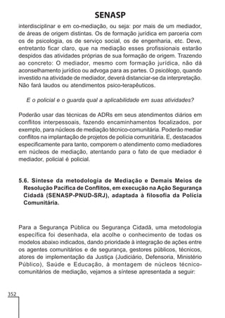 SENASP
interdisciplinar e em co-mediação, ou seja: por mais de um mediador,
de áreas de origem distintas. Os de formação jurídica em parceria com
os de psicologia, os de serviço social, os de engenharia, etc. Deve,
entretanto ficar claro, que na mediação esses profissionais estarão
despidos das atividades próprias de sua formação de origem. Trazendo
ao concreto: O mediador, mesmo com formação jurídica, não dá
aconselhamento jurídico ou advoga para as partes. O psicólogo, quando
investido na atividade de mediador, deverá distanciar-se da interpretação.
Não fará laudos ou atendimentos psico-terapêuticos.
E o policial e o guarda qual a aplicabilidade em suas atividades?
Poderão usar das técnicas de ADRs em seus atendimentos diários em
conflitos interpessoais, fazendo encaminhamentos focalizados, por
exemplo, para núcleos de mediação técnico-comunitária. Poderão mediar
conflitos na implantação de projetos de polícia comunitária. E, destacados
especificamente para tanto, comporem o atendimento como mediadores
em núcleos de mediação, atentando para o fato de que mediador é
mediador, policial é policial.

5.6. Síntese da metodologia de Mediação e Demais Meios de
Resolução Pacífica de Conflitos, em execução na Ação Segurança
Cidadã (SENASP-PNUD-SRJ), adaptada à filosofia da Polícia
Comunitária.

Para a Segurança Pública ou Segurança Cidadã, uma metodologia
específica foi desenhada, ela acolhe o conhecimento de todas os
modelos abaixo indicados, dando prioridade à integração de ações entre
os agentes comunitários e de segurança, gestores públicos, técnicos,
atores de implementação da Justiça (Judiciário, Defensoria, Ministério
Público), Saúde e Educação, à montagem de núcleos técnicocomunitários de mediação, vejamos a síntese apresentada a seguir:

352

 