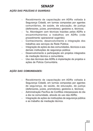 SENASP
AÇÃO DAS POLÍCIAS E GUARDAS:

-

-

-

Recebimento de capacitação em ADRs voltada à
Segurança Cidadã, em turmas compostas por agentes
comunitários, de saúde, de educação, de justiça
(defensores, juízes, promotores), gestores e, técnicos;
1a. Abordagem com técnicas trazidas pelas ADRs e
encaminhamentos a trabalhos em ADRs (vide
procedimento operacional sugerido);
Conhecimento, desenvolvimento e integração dos
trabalhos aos serviços da Rede Pública;
Integração de ações às das comunidades, técnicos e aos
demais instituições de segurança pública;
Desenvolvimento e participação em projetos integrados
de mediação técnica e comunitária;
Uso das técnicas das ADRs à implantação de projetos e
ações de Polícia Comunitária.

AÇÃO DAS COMUNIDADES:

-

-

Recebimento de capacitação em ADRs voltada à
Segurança Cidadã, em turmas compostas por agentes
de segurança, de saúde, de educação, de justiça
(defensores, juízes, promotores), gestores e, técnicos;
Administração Pacífica de Conflitos interpessoais do dia
a dia na comunidade, através do uso das ADRs;
Integração de ações às instituições de segurança pública
e ao trabalho de mediação técnica.

353

 