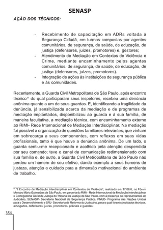 SENASP
AÇÃO DOS TÉCNICOS:

-

-

-

Recebimento de capacitação em ADRs voltada à
Segurança Cidadã, em turmas compostas por agentes
comunitários, de segurança, de saúde, de educação, de
justiça (defensores, juízes, promotores) e, gestores;
Atendimento de Mediação em Contextos de Violência e
Crime, mediante encaminhamento pelos agentes
comunitários, de segurança, de saúde, de educação, de
justiça (defensores, juízes, promotores).
Integração de ações às instituições de segurança pública
e às comunidades.

Recentemente, a Guarda Civil Metropolitana de São Paulo, após encontro
técnico44 do qual participaram seus inspetores, recebeu uma denúncia
anônima quanto a um de seus guardas. E, identificando a fragilidade da
denúncia, já sensibilizada acerca da mediação e de programas de
mediação implantados, disponibilizou ao guarda e à sua família, de
maneira facultativa, a mediação técnica, com encaminhamento externo
ao RIMI- Rede Internacional de Mediação Interdisciplinar. Na mediação
foi possível a organização de questões familiares relevantes, que vinham
em sobrecarga a seus componentes, com reflexos em suas vidas
profissionais, tanto é que houve a denúncia anônima. De um lado, o
guarda sentiu-me recepcionado e acolhido pela atenção despendida
por seu comando; teve o canal de comunicação redimensionado com
sua família e, de outro, a Guarda Civil Metropolitana de São Paulo não
perdeu um homem de seu efetivo, dando exemplo a seus homens de
justeza, atenção e cuidado para a dimensão motivacional do ambiente
de trabalho.

44
“I Encontro de Mediação Interdisciplinar em Contextos de Violência”, realizado em 17.08.6, no Fórum
Ministro Mário Guimarães de São Paulo, em parceria do RIMI - Rede Internacional de Mediação Interdisciplinar
e Corregedoria Geral de Justiça do Tribunal de Justiça de São Paulo, com a presença de representantes do
Judiciário, SENASP- Secretaria Nacional de Segurança Pública, PNUD- Programa das Nações Unidas
para o Desenvolvimento e SRJ- Secretaria de Reforma do Judiciário, para o qual foram convidados técnicos,
advogados, defensores, juízes, promotores, policiais e guardas.

354

 