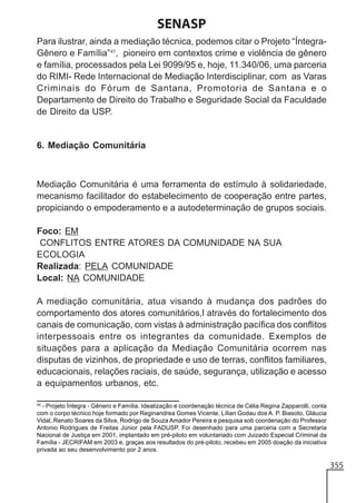 SENASP
Para ilustrar, ainda a mediação técnica, podemos citar o Projeto “ÍntegraGênero e Família”45, pioneiro em contextos crime e violência de gênero
e família, processados pela Lei 9099/95 e, hoje, 11.340/06, uma parceria
do RIMI- Rede Internacional de Mediação Interdisciplinar, com as Varas
Criminais do Fórum de Santana, Promotoria de Santana e o
Departamento de Direito do Trabalho e Seguridade Social da Faculdade
de Direito da USP.

6. Mediação Comunitária

Mediação Comunitária é uma ferramenta de estímulo à solidariedade,
mecanismo facilitador do estabelecimento de cooperação entre partes,
propiciando o empoderamento e a autodeterminação de grupos sociais.
Foco: EM
CONFLITOS ENTRE ATORES DA COMUNIDADE NA SUA
ECOLOGIA
Realizada: PELA COMUNIDADE
Local: NA COMUNIDADE
A mediação comunitária, atua visando à mudança dos padrões do
comportamento dos atores comunitários,l através do fortalecimento dos
canais de comunicação, com vistas à administração pacífica dos conflitos
interpessoais entre os integrantes da comunidade. Exemplos de
situações para a aplicação da Mediação Comunitária ocorrem nas
disputas de vizinhos, de propriedade e uso de terras, conflitos familiares,
educacionais, relações raciais, de saúde, segurança, utilização e acesso
a equipamentos urbanos, etc.
45

- Projeto Íntegra - Gênero e Família. Idealização e coordenação técnica de Célia Regina Zapparolli, conta
com o corpo técnico hoje formado por Reginandrea Gomes Vicente, Lílian Godau dos A. P. Biasoto, Gláucia
Vidal, Renato Soares da Silva, Rodrigo de Souza Amador Pereira e pesquisa sob coordenação do Professor
Antonio Rodrigues de Freitas Júnior pela FADUSP. Foi desenhado para uma parceria com a Secretaria
Nacional de Justiça em 2001, implantado em pré-piloto em voluntariado com Juizado Especial Criminal da
Família - JECRIFAM em 2003 e, graças aos resultados do pré-piloto, recebeu em 2005 doação da iniciativa
privada ao seu desenvolvimento por 2 anos.

355

 