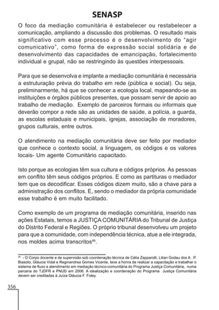 SENASP
O foco da mediação comunitária é estabelecer ou restabelecer a
comunicação, ampliando a discussão dos problemas. O resultado mais
significativo com esse processo é o desenvolvimento do “agir
comunicativo”, como forma de expressão social solidária e de
desenvolvimento das capacidades de emancipação, fortalecimento
individual e grupal, não se restringindo às questões interpessoais.
Para que se desenvolva e implante a mediação comunitária é necessária
a estruturação prévia do trabalho em rede (pública e social). Ou seja,
preliminarmente, há que se conhecer a ecologia local, mapeando-se as
instituições e órgãos públicos presentes, que possam servir de apoio ao
trabalho de mediação. Exemplo de parceiros formais ou informais que
deverão compor a rede são as unidades de saúde, a polícia, a guarda,
as escolas estaduais e municipais, igrejas, associação de moradores,
grupos culturais, entre outros.
O atendimento na mediação comunitária deve ser feito por mediador
que conhece o contexto social, a linguagem, os códigos e os valores
locais- Um agente Comunitário capacitado.
Isto porque as ecologias têm sua cultura e códigos próprios. As pessoas
em conflito têm seus códigos próprios. E como as partituras o mediador
tem que os decodificar. Esses códigos dizem muito, são a chave para a
administração dos conflitos. E, sendo o mediador da própria comunidade
esse trabalho é em muito facilitado.
Como exemplo de um programa de mediação comunitária, inserido nas
ações Estatais, temos a JUSTIÇA COMUNITÁRIA do Tribunal de Justiça
do Distrito Federal e Regiões. O próprio tribunal desenvolveu um projeto
para que a comunidade, com independência técnica, atue a ele integrada,
nos moldes acima transcritos46.
46
- O Corpo docente e de supervisão sob coordenação técnica de Célia Zapparolli, Lilian Godau dos A . P.
Biasoto, Gláucia Vidal e Reginandrea Gomes Vicente, teve a honra de realizar a capacitação e trabalhar o
sistema de fluxo e atendimento em mediação técnico-comunitária do Programa Justiça Comunitária, numa
parceria do TJDFR e PNUD em 2006. A idealização e coordenação do Programa Justiça Comunitária
devem ser creditadas à Juíza Gláucia F. Foley.

356

 