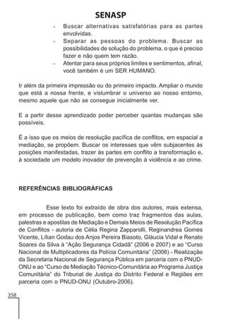 SENASP
-

-

Buscar alternativas satisfatórias para as partes
envolvidas.
Separar as pessoas do problema. Buscar as
possibilidades de solução do problema, o que é preciso
fazer e não quem tem razão.
Atentar para seus próprios limites e sentimentos, afinal,
você também é um SER HUMANO.

Ir além da primeira impressão ou do primeiro impacto. Ampliar o mundo
que está a nossa frente, e vislumbrar o universo ao nosso entorno,
mesmo aquele que não se consegue inicialmente ver.
E a partir desse aprendizado poder perceber quantas mudanças são
possíveis.
É a isso que os meios de resolução pacífica de conflitos, em espacial a
mediação, se propõem. Buscar os interesses que vêm subjacentes às
posições manifestadas, trazer às partes em conflito a transformação e,
à sociedade um modelo inovador de prevenção à violência e ao crime.

REFERÊNCIAS BIBLIOGRÁFICAS
Esse texto foi extraído de obra dos autores, mais extensa,
em processo de publicação, bem como traz fragmentos das aulas,
palestras e apostilas de Mediação e Demais Meios de Resolução Pacífica
de Conflitos - autoria de Célia Regina Zapparolli, Reginandrea Gomes
Vicente, Lílian Godau dos Anjos Pereira Biasoto, Gláucia Vidal e Renato
Soares da Silva à “Ação Segurança Cidadã” (2006 e 2007) e ao “Curso
Nacional de Multiplicadores da Polícia Comunitária” (2006) - Realização
da Secretaria Nacional de Segurança Pública em parceria com o PNUDONU e ao “Curso de Mediação Técnico-Comunitária ao Programa Justiça
Comunitária” do Tribunal de Justiça do Distrito Federal e Regiões em
parceria com o PNUD-ONU (Outubro-2006).
358

 