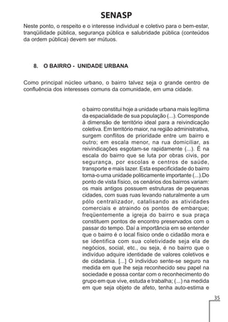 SENASP
Neste ponto, o respeito e o interesse individual e coletivo para o bem-estar,
tranqüilidade pública, segurança pública e salubridade pública (conteúdos
da ordem pública) devem ser mútuos.

8. O BAIRRO - UNIDADE URBANA
Como principal núcleo urbano, o bairro talvez seja o grande centro de
confluência dos interesses comuns da comunidade, em uma cidade.

o bairro constitui hoje a unidade urbana mais legítima
da espacialidade de sua população (...). Corresponde
à dimensão de território ideal para a reivindicação
coletiva. Em território maior, na região administrativa,
surgem conflitos de prioridade entre um bairro e
outro; em escala menor, na rua domiciliar, as
reivindicações esgotam-se rapidamente (...). É na
escala do bairro que se luta por obras civis, por
segurança, por escolas e centros de saúde,
transporte e mais lazer. Esta especificidade do bairro
torna-o uma unidade politicamente importante (...).Do
ponto de vista físico, os cenários dos bairros variam:
os mais antigos possuem estruturas de pequenas
cidades, com suas ruas levando naturalmente a um
pólo centralizador, catalisando as atividades
comerciais e atraindo os pontos de embarque;
freqüentemente a igreja do bairro e sua praça
constituem pontos de encontro preservados com o
passar do tempo. Daí a importância em se entender
que o bairro é o local físico onde o cidadão mora e
se identifica com sua coletividade seja ela de
negócios, social, etc., ou seja, é no bairro que o
indivíduo adquire identidade de valores coletivos e
de cidadania. [...] O indivíduo sente-se seguro na
medida em que lhe seja reconhecido seu papel na
sociedade e possa contar com o reconhecimento do
grupo em que vive, estuda e trabalha; (...) na medida
em que seja objeto de afeto, tenha auto-estima e
35

 