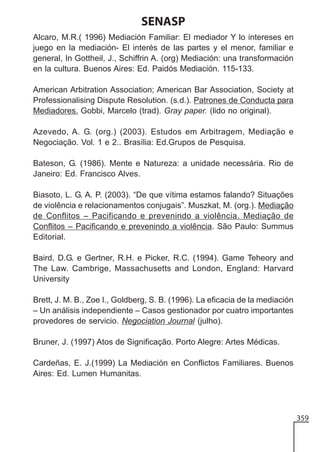 SENASP
Alcaro, M.R.( 1996) Mediación Familiar: El mediador Y lo intereses en
juego en la mediación- El interés de las partes y el menor, familiar e
general, In Gottheil, J., Schiffrin A. (org) Mediación: una transformación
en la cultura. Buenos Aires: Ed. Paidós Mediación. 115-133.
American Arbitration Association; American Bar Association, Society at
Professionalising Dispute Resolution. (s.d.). Patrones de Conducta para
Mediadores. Gobbi, Marcelo (trad). Gray paper. (lido no original).
Azevedo, A. G. (org.) (2003). Estudos em Arbitragem, Mediação e
Negociação. Vol. 1 e 2.. Brasília: Ed.Grupos de Pesquisa.
Bateson, G. (1986). Mente e Natureza: a unidade necessária. Rio de
Janeiro: Ed. Francisco Alves.
Biasoto, L. G. A. P. (2003). “De que vítima estamos falando? Situações
de violência e relacionamentos conjugais”. Muszkat, M. (org.). Mediação
de Conflitos – Pacificando e prevenindo a violência. Mediação de
Conflitos – Pacificando e prevenindo a violência. São Paulo: Summus
Editorial.
Baird, D.G. e Gertner, R.H. e Picker, R.C. (1994). Game Teheory and
The Law. Cambrige, Massachusetts and London, England: Harvard
University
Brett, J. M. B., Zoe I., Goldberg, S. B. (1996). La eficacia de la mediación
– Un análisis independiente – Casos gestionador por cuatro importantes
provedores de servicio. Negociation Journal (julho).
Bruner, J. (1997) Atos de Significação. Porto Alegre: Artes Médicas.
Cardeñas, E. J.(1999) La Mediación en Conflictos Familiares. Buenos
Aires: Ed. Lumen Humanitas.

359

 