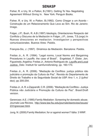 SENASP
Fisher, R. e Ury, W. e Patton, B.(1991). Getting To Yes- Negotiating
Agreement Without Giving In. New York: Penguin Books.
Fisher, R. e Ury, W. e Patton, B.(1992). Como Chegar a um Acordo Construção de um Relacionamento Que Leva ao Sim. Rio de Janeiro:
Imago.
Folger, J.P.; Bush, R. A.B (1997) Ideología, Orientaciones Respecto del
Conflicto y Discurso de la Mediación in Folger, J.P.; Jones, T.S.(orgs) In
Nuevas direcciones en mediacíon. Investigacion y perspectivas
comunicacionales. Buenos Aires: Paidós.
François-Six, J. (1997) Dinámica da Mediación. Barcelona: Paidós.
Freitas Jr., A. R. (1994). “Legal norms, Local Norms and Bargaining
Procedures in Layoffs: the case of Brasil”. Engelstad, F. Elster, Jon;
Figueiredo, Argelina; Freitas Jr., Antonio Rodrigues de. Layoffs and Local
Justice. Oslo: Institutt for samfunnsforsking; pp. 160-173.
Freitas Jr., A. R. (2006). “Mediação de Conflitos: justiça pública não
judiciária e promoção da Cultura da Paz”. Revista do Departamento de
Direito do Trabalho e da Seguridade Social da USP. Ano 1, n. 2 (julho/
dez); pp 205-254.
Freitas Jr., A. R. e Zapparolli, C.R. (2006). “Mediação de Conflitos - Justiça
Pública não Judiciária e Promoção da Cultura da Paz”. Brasil:Draft
version.
Gerencser, A.E. (1995) Family Mediation: Screening for domestic abuse.
Journals Law Review, http://www.law.fsu.edu/journals/lawreview/issues/
231/grencser.html.
Jung, N. (2000) Family Mediation; for or against women? Itália: 3 WMF.

361

 