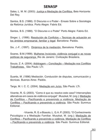 SENASP
Sales, L. M. M. (2003). Justiça e Mediação de Conflitos. Belo Horizonte:
Del Rey.
Santos, B.S. (1988). O Discurso e o Poder - Ensaio Sobre a Sociologia
da Retórica Jurídica. Porto Alegre: Fabris Ed.
Santos, B.S. (1988). “O Discurso e o Poder” Porto Alegre: Fabris Ed.
Singer, L. (1996). Resolución de Confictos – Tecnicas de actuación en
los ámbitos empresarial, familiar y legal. Barcelona: Paidós.
Six, J.-F.. (1997). Dinámica de la mediación. Barcelona: Paidós.
Soares, B.M.(1999). Mulheres Invisíveis: violência conjugal e as novas
políticas de segurança. Rio de Janeiro: Civilização Brasileira.
Souza, Z. A. (2004). Arbitragem – Conciliação – Mediação nos Conflitos
Trabalhistas. São Paulo: LTr.

Suarés, M. (1996) Mediación. Conducción de disputas, comunicación y
técnicas. Buenos Aires: Paidós.
Targa, M. I. C. C. (2004). Mediação em Juízo. São Paulo: LTr.
Vicente, R. G. (2003). “Como é que eu resolvo este caso? Intervenções
altenativas em casos de violência conjugal”. Muszkat, M. (org.); Mediação
de Conflitos – Pacificando e prevenindo a violência. Mediação de
Conflitos – Pacificando e prevenindo a violência. São Paulo: Summus
Editorial.
-Vicente, R. G. e Biasoto, L. G. A. P. (2003). “O Conhecimento
Psicológico e a Mediação Familiar. Muszkat, M. (org.); Mediação de
Conflitos – Pacificando e prevenindo a violência. Mediação de Conflitos
– Pacificando e prevenindo a violência. São Paulo: Summus Editorial.
363

 
