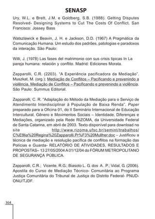 SENASP
Ury, W.L. e Brett, J.M. e Goldberg, S.B. (1988). Getting Disputes
Resolved- Designing Systems to Cut The Costs Of Conflict. San
Francisco: Jossey Bass
Watszlawick e Beavin, J. H. e Jackson, D.D. (1967) A Pragmática da
Comunicação Humana. Um estudo dos padrões, patologias e paradoxos
da interação. São Paulo:
Willi, J. (1978) Las fases del matrimonio con sus crisis tipicas In La
pareja humana: relación y conflito. Madrid: Ediciones Morata.
Zapparolli, C.R. (2203). “A Experiência pacificadora da Mediação”.
Muszkat, M. (org.); Mediação de Conflitos – Pacificando e prevenindo a
violência. Mediação de Conflitos – Pacificando e prevenindo a violência.
São Paulo: Summus Editorial.
Zapparolli, C. R. “Adaptação do Método da Mediação para o Serviço de
Atendimento Interdisciplinar à População de Baixa Renda”. Paper
preparado para a Oficina 01, do II Seminário Internacional de Educação
Intercultural, Gênero e Movimentos Sociais – Identidade, Diferenças e
Mediações, organizado pela Rede RIZOMA, da Universidade Federal
de Santa Catarina, em abril de 2003. Texto disponível para download no
site
http://www.rizoma.ufsc.br/semint/trabalhos/
C%E9lia%20Regina%20Zapparolli.Pr%F3%20Mullher.doc - Justificou a
técnica de mediação e resolução pacífica de conflitos na formação das
Polícias e Guarda- RELATÓRIO DE ATIVIDADES, RESULTADOS E
PROPOSTAS– 13 27/05/2004 A 01/12/04 do FÓRUM METROPOLITANO
DE SEGURANÇA PÚBLICA.
Zapparolli, C.R.; Vicente, R.G.; Biasoto L. G. dos A . P.; Vidal, G. (2006).
Apostila do Curso de Mediação Técnico- Comunitária ao Programa
Justiça Comunitária do Tribunal de Justiça do Distrito Federal- PNUDONU/TJDF.

364

 