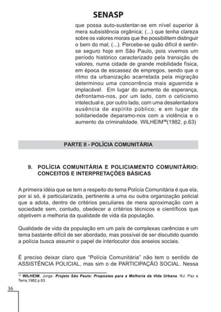 SENASP
que possa auto-sustentar-se em nível superior à
mera subsistência orgânica; (...) que tenha clareza
sobre os valores morais que lhe possibilitem distinguir
o bem do mal; (...). Percebe-se quão difícil é sentirse seguro hoje em São Paulo, pois vivemos um
período histórico caracterizado pela transição de
valores, numa cidade de grande mobilidade física,
em época de escassez de empregos, sendo que o
ritmo da urbanização acarretada pela migração
determinou uma concorrência mais aguerrida e
implacável. Em lugar do aumento de esperança,
defrontamo-nos, por um lado, com o ceticismo
intelectual e, por outro lado, com uma desalentadora
ausência de espírito público; e em lugar de
solidariedade deparamo-nos com a violência e o
aumento da criminalidade. WILHEIM16(1982, p.63)

PARTE II - POLÍCIA COMUNITÁRIA

9. POLÍCIA COMUNITÁRIA E POLICIAMENTO COMUNITÁRIO:
CONCEITOS E INTERPRETAÇÕES BÁSICAS
A primeira idéia que se tem a respeito do tema Polícia Comunitária é que ela,
por si só, é particularizada, pertinente a uma ou outra organização policial
que a adota, dentro de critérios peculiares de mera aproximação com a
sociedade sem, contudo, obedecer a critérios técnicos e científicos que
objetivem a melhoria da qualidade de vida da população.
Qualidade de vida da população em um país de complexas carências e um
tema bastante difícil de ser abordado, mas possível de ser discutido quando
a polícia busca assumir o papel de interlocutor dos anseios sociais.
É preciso deixar claro que “Polícia Comunitária” não tem o sentido de
ASSISTÊNCIA POLICIAL, mas sim o de PARTICIPAÇÃO SOCIAL. Nessa
16
WILHEIM, Jorge. Projeto São Paulo: Propostas para a Melhoria da Vida Urbana. RJ: Paz e
Terra,1982.p.63.

36

 