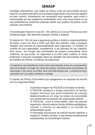 SENASP
condição entendemos, que todas as forças vivas da comunidade devem
assumir um papel relevante na sua própria segurança e nos serviços ligados
ao bem comum. Acreditamos ser necessária esta ressalva, para evitar a
interpretação de que estejamos pretendendo criar uma nova polícia ou de
que pretendamos credenciar pessoas extras aos quadros da polícia como
policiais comunitários.
A Constituição Federal no seu Art. 144, define as 5 (cinco) Polícias que tem
existência legal, não deixando qualquer dúvida a respeito.
O mesmo Art. 144, diz que a segurança pública é direito e responsabilidade
de todos, o que nos leva a inferir que além dos policiais, cabe a qualquer
cidadão uma parcela de responsabilidade pela segurança. O cidadão na
medida de sua capacidade, competência, e da natureza de seu trabalho,
bem como, em função das solicitações da própria comunidade, deve
colaborar, no que puder, na segurança e no bem estar coletivo. A nossa
pretensão é procurar congregar todos os cidadãos da comunidade através
do trabalho da Polícia, no esforço da segurança.
O policial é uma referência muito cedo internalizada entre os componentes
da comunidade. A noção de medo da polícia, erroneamente transmitida na
educação e às vezes na mídia, será revertida desde que, o policial se faça
perceber por sua ação protetora e amiga.
O espírito de Polícia Comunitária que apregoamos se expressa de acordo
com as seguintes idéias:
-

-

-

A primeira imagem da POLÍCIA é formada na família;
A POLÍCIA protetora e amiga transmitirá na família,
imagem favorável que será transferida às crianças
desenvolvendo-se um traço na cultura da comunidade
que aproximará as pessoas da organização policial;
O POLICIAL, junto à comunidade, além de garantir
segurança, deverá exercer função didático-pedagógica,
visando a orientar na educação e no sentido da
solidariedade social;
A orientação educacional do policial deverá objetivar o
respeito à “Ordem Jurídica” e aos direitos fundamentais
estabelecidos na Constituição Federal;
37

 