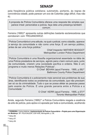 SENASP
pela freqüência pública cotidiana; submetido, portanto, às regras de
convivência cidadã, pode parecer um ovo de Colombo (algo difícil, mas não
é).
A proposta de Polícia Comunitária oferece uma resposta tão simples que
parece irreal: personalize a polícia, faça dela uma presença também
comum.
Ferreira (1995)20 apresenta outras definições bastante esclarecedoras que
corroboram com TROJANOWICZ:
“Polícia Comunitária é uma atitude, na qual o policial, como cidadão, aparece
a serviço da comunidade e não como uma força. É um serviço público,
antes de ser uma força pública.”
Chief Inspector MATHEW BOGGOT
Metropolitan London Police Department
“Polícia Comunitária é uma filosofia organizacional assentada na idéia de
uma Polícia prestadora de serviços, agindo para o bem comum para, junto
da comunidade, criarem uma sociedade pacífica e ordeira. Não é um
programa e muito menos Relações Públicas”.
O Chief BEHAN (apud Ferreira . 1995, p.56)21
Baltimore County Police Department
“Polícia Comunitária é o policiamento mais sensível aos problemas de sua
área, identificando todos os problemas da comunidade, que não precisam
ser só os da criminalidade. Tudo o que se possa afetar as pessoas passa
pelo exame da Polícia. É uma grande parceria entre a Polícia e a
Comunidade.”
O Chief KERR (apud Ferreira . 1995, p.57)22
Toronto Metropolitan Police
Ainda, segundo Ferreira (1995)23 a Polícia Comunitária resgata a essência
da arte de polícia, pois apóia e é apoiada por toda a comunidade, acolhendo

20

FERREIRA, Carlos Adelmar. Implementação da Polícia Comunitária – Projeto para uma Organização
em Mudança. SP: POLICIALESP, CSP-II/95, Monografia. p. 56.

21

Ibid,p.57.

23

40

Ibid,p.56.

22

Ibid,p.58.

 