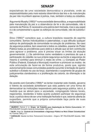 SENASP
expectativas de uma sociedade democrática e pluralista, onde as
responsabilidades pela mais estreita observância das leis e da manutenção
da paz não incumbem apenas à polícia, mas, também a todos os cidadãos.
Argumenta Murphy (1993)24 numa sociedade democrática, a responsabilidade
pela manutenção da paz e a observância da lei e da comunidade, não é
somente da Polícia. É necessária uma polícia bem treinada, mas o seu papel
é o de complementar e ajudar os esforços da comunidade, não de substituílos.
Silva (1990) 25 considera que: a cultura brasileira ressente do espírito
comunitário. Somos individualistas e paternalistas, o que dificulta qualquer
esforço de participação da comunidade na solução de problemas. No caso
da segurança pública, bem essencial a todos os cidadãos, esperar do Poder
Público todas as providências para obtê-la é atitude que só tem contribuído
para agravar o problema, pois é preciso situar os limites da atuação
governamental. (.) Se admitirmos como verdadeira a premissa de que a
participação do cidadão na sua própria segurança aumenta a segurança do
mesmo e contribui para diminuir o medo do crime. (.) Compete ao Poder
Público (Federal, Estadual e Municipal) incentivar e promover os modos de
esta articulação de fazer-se de forma produtiva, posto que, agindo
autonomamente essas comunidades poderão sucumbir à tentação de querer
substituir o Estado no uso da força, acarretando o surgimento de grupos de
justiçamentos clandestinos e a proliferação de calúnia, da difamação e da
delação.
De acordo com Carvalho (1998)26 ao tentar implantar este modelo, governo
e líderes da sociedade acreditaram que esta poderia ser uma forma de
democratizar as instituições responsáveis pela segurança pública, isto é, à
medida que se abrem para a sociedade, congregando lideres locais,
negociantes, residentes e todos quanto puderem participar da segurança
local, a polícia deixa de ser uma instituição fechada e que, estando aberta às
sugestões, permite que a própria comunidade faça parte de suas
deliberações.
24

MURPHY, Patrick V. in: Grupo de Trabalho para Implantação da Polícia Comunitária. SP:
POLICIALESP/ Conselho Geral da Comunidade, 1993. p.03.

25
SILVA, Jorge da. Controle da Criminalidade e Segurança Pública na Nova Ordem Constitucional.
RJ: Forense,1990,p.117.
26

CARVALHO, Glauber da Silva. Policiamento Comunitário – Origens. SP: POLICIALESP, Apostila, 1998.
p.49.

41

 