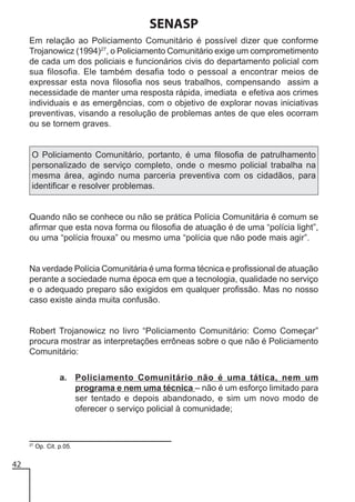 SENASP
Em relação ao Policiamento Comunitário é possível dizer que conforme
Trojanowicz (1994)27, o Policiamento Comunitário exige um comprometimento
de cada um dos policiais e funcionários civis do departamento policial com
sua filosofia. Ele também desafia todo o pessoal a encontrar meios de
expressar esta nova filosofia nos seus trabalhos, compensando assim a
necessidade de manter uma resposta rápida, imediata e efetiva aos crimes
individuais e as emergências, com o objetivo de explorar novas iniciativas
preventivas, visando a resolução de problemas antes de que eles ocorram
ou se tornem graves.

O Policiamento Comunitário, portanto, é uma filosofia de patrulhamento
personalizado de serviço completo, onde o mesmo policial trabalha na
mesma área, agindo numa parceria preventiva com os cidadãos, para
identificar e resolver problemas.

Quando não se conhece ou não se prática Polícia Comunitária é comum se
afirmar que esta nova forma ou filosofia de atuação é de uma “polícia light”,
ou uma “polícia frouxa” ou mesmo uma “polícia que não pode mais agir”.

Na verdade Polícia Comunitária é uma forma técnica e profissional de atuação
perante a sociedade numa época em que a tecnologia, qualidade no serviço
e o adequado preparo são exigidos em qualquer profissão. Mas no nosso
caso existe ainda muita confusão.

Robert Trojanowicz no livro “Policiamento Comunitário: Como Começar”
procura mostrar as interpretações errôneas sobre o que não é Policiamento
Comunitário:
a. Policiamento Comunitário não é uma tática, nem um
programa e nem uma técnica – não é um esforço limitado para
ser tentado e depois abandonado, e sim um novo modo de
oferecer o serviço policial à comunidade;

27

42

Op. Cit. p.05.

 