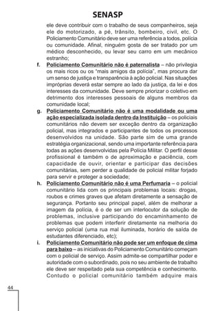 SENASP
ele deve contribuir com o trabalho de seus companheiros, seja
ele do motorizado, a pé, trânsito, bombeiro, civil, etc. O
Policiamento Comunitário deve ser uma referência a todos, polícia
ou comunidade. Afinal, ninguém gosta de ser tratado por um
médico desconhecido, ou levar seu carro em um mecânico
estranho;
f. Policiamento Comunitário não é paternalista – não privilegia
os mais ricos ou os “mais amigos da polícia”, mas procura dar
um senso de justiça e transparência à ação policial. Nas situações
impróprias deverá estar sempre ao lado da justiça, da lei e dos
interesses da comunidade. Deve sempre priorizar o coletivo em
detrimento dos interesses pessoais de alguns membros da
comunidade local;
g. Policiamento Comunitário não é uma modalidade ou uma
ação especializada isolada dentro da Instituição – os policiais
comunitários não devem ser exceção dentro da organização
policial, mas integrados e participantes de todos os processos
desenvolvidos na unidade. São parte sim de uma grande
estratégia organizacional, sendo uma importante referência para
todas as ações desenvolvidas pela Polícia Militar. O perfil desse
profissional é também o de aproximação e paciência, com
capacidade de ouvir, orientar e participar das decisões
comunitárias, sem perder a qualidade de policial militar forjado
para servir e proteger a sociedade;
h. Policiamento Comunitário não é uma Perfumaria – o policial
comunitário lida com os principais problemas locais: drogas,
roubos e crimes graves que afetam diretamente a sensação de
segurança. Portanto seu principal papel, além de melhorar a
imagem da polícia, é o de ser um interlocutor da solução de
problemas, inclusive participando do encaminhamento de
problemas que podem interferir diretamente na melhoria do
serviço policial (uma rua mal iluminada, horário de saída de
estudantes diferenciado, etc);
i. Policiamento Comunitário não pode ser um enfoque de cima
para baixo – as iniciativas do Policiamento Comunitário começam
com o policial de serviço. Assim admite-se compartilhar poder e
autoridade com o subordinado, pois no seu ambiente de trabalho
ele deve ser respeitado pela sua competência e conhecimento.
Contudo o policial comunitário também adquire mais
44

 