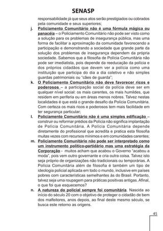 SENASP
responsabilidade já que seus atos serão prestigiados ou cobrados
pela comunidade e seus superiores;
j. Policiamento Comunitário não é uma fórmula mágica ou
panacéia – o Policiamento Comunitário não pode ser visto como
a solução para os problemas de insegurança pública, mas uma
forma de facilitar a aproximação da comunidade favorecendo a
participação e demonstrando a sociedade que grande parte da
solução dos problemas de insegurança dependem da própria
sociedade. Sabemos que a filosofia de Polícia Comunitária não
pode ser imediatista, pois depende da reeducação da polícia e
dos próprios cidadãos que devem ver a polícia como uma
instituição que participa do dia a dia coletivo e não simples
guardas patrimoniais ou “cães de guarda”;
k. O Policiamento Comunitário não deve favorecer ricos e
poderosos – a participação social da polícia deve ser em
qualquer nível social: os mais carentes, os mais humildes, que
residem em periferia ou em áreas menos nobres. Talvez nestas
localidades é que está o grande desafio da Polícia Comunitária.
Com certeza os mais ricos e poderosos tem mais facilidade em
ter segurança particular;
l. Policiamento Comunitário não é uma simples edificação –
construir ou reformar prédios da Polícia não significa implantação
de Polícia Comunitária. A Polícia Comunitária depende
diretamente do profissional que acredita e pratica esta filosofia
muitas vezes com recursos mínimos e em comunidades carentes;
m. Policiamento Comunitário não pode ser interpretado como
um instrumento político-partidário mas uma estratégia da
Corporação - muitos acham que acabou o Governo “acabou a
moda”, pois vem outro governante e cria outra coisa. Talvez isto
seja próprio de organizações não tradicionais ou temporárias. A
Polícia Comunitária além de filosofia é também um tipo de
ideologia policial aplicada em todo o mundo, inclusive em países
pobres com características semelhantes às do Brasil. Portanto,
talvez seja uma roupagem para práticas positivas antigas. Afinal,
o que foi que esquecemos?
n. A natureza do policial sempre foi comunitária. Nascida ao
início do século 20 com o objetivo de proteger o cidadão de bem
dos malfeitores, anos depois, ao final deste mesmo século, se
busca este retorno as origens.
45

 