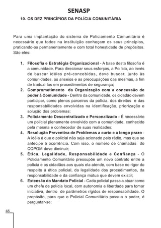 SENASP
10. OS DEZ PRINCÍPIOS DA POLÍCIA COMUNITÁRIA

Para uma implantação do sistema de Policiamento Comunitário é
necessário que todos na instituição conheçam os seus princípios,
praticando-os permanentemente e com total honestidade de propósitos.
São eles:
1. Filosofia e Estratégia Organizacional - A base desta filosofia é
a comunidade. Para direcionar seus esforços, a Polícia, ao invés
de buscar idéias pré-concebidas, deve buscar, junto às
comunidades, os anseios e as preocupações das mesmas, a fim
de traduzi-los em procedimentos de segurança;
2. Comprometimento da Organização com a concessão de
poder à Comunidade - Dentro da comunidade, os cidadão devem
participar, como plenos parceiros da polícia, dos direitos e das
responsabilidades envolvidas na identificação, priorização e
solução dos problemas;
3. Policiamento Descentralizado e Personalizado - É necessário
um policial plenamente envolvido com a comunidade, conhecido
pela mesma e conhecedor de suas realidades;
4. Resolução Preventiva de Problemas a curto e a longo prazo A idéia é que o policial não seja acionado pelo rádio, mas que se
antecipe à ocorrência. Com isso, o número de chamadas do
COPOM deve diminuir;
5. Ética, Legalidade, Responsabilidade e Confiança - O
Policiamento Comunitário pressupõe um novo contrato entre a
polícia e os cidadãos aos quais ela atende, com base no rigor do
respeito à ética policial, da legalidade dos procedimentos, da
responsabilidade e da confiança mútua que devem existir;
6. Extensão do Mandato Policial - Cada policial passa a atuar como
um chefe de polícia local, com autonomia e liberdade para tomar
iniciativa, dentro de parâmetros rígidos de responsabilidade. O
propósito, para que o Policial Comunitário possua o poder, é
perguntar-se:
46

 