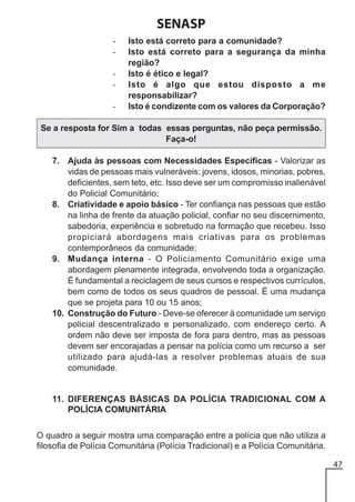 SENASP
-

Isto está correto para a comunidade?
Isto está correto para a segurança da minha
região?
Isto é ético e legal?
Isto é algo que estou disposto a me
responsabilizar?
Isto é condizente com os valores da Corporação?

Se a resposta for Sim a todas essas perguntas, não peça permissão.
Faça-o!
7. Ajuda às pessoas com Necessidades Específicas - Valorizar as
vidas de pessoas mais vulneráveis: jovens, idosos, minorias, pobres,
deficientes, sem teto, etc. Isso deve ser um compromisso inalienável
do Policial Comunitário;
8. Criatividade e apoio básico - Ter confiança nas pessoas que estão
na linha de frente da atuação policial, confiar no seu discernimento,
sabedoria, experiência e sobretudo na formação que recebeu. Isso
propiciará abordagens mais criativas para os problemas
contemporâneos da comunidade;
9. Mudança interna - O Policiamento Comunitário exige uma
abordagem plenamente integrada, envolvendo toda a organização.
É fundamental a reciclagem de seus cursos e respectivos currículos,
bem como de todos os seus quadros de pessoal. É uma mudança
que se projeta para 10 ou 15 anos;
10. Construção do Futuro - Deve-se oferecer à comunidade um serviço
policial descentralizado e personalizado, com endereço certo. A
ordem não deve ser imposta de fora para dentro, mas as pessoas
devem ser encorajadas a pensar na polícia como um recurso a ser
utilizado para ajudá-las a resolver problemas atuais de sua
comunidade.

11. DIFERENÇAS BÁSICAS DA POLÍCIA TRADICIONAL COM A
POLÍCIA COMUNITÁRIA
O quadro a seguir mostra uma comparação entre a polícia que não utiliza a
filosofia de Polícia Comunitária (Polícia Tradicional) e a Polícia Comunitária.
47

 