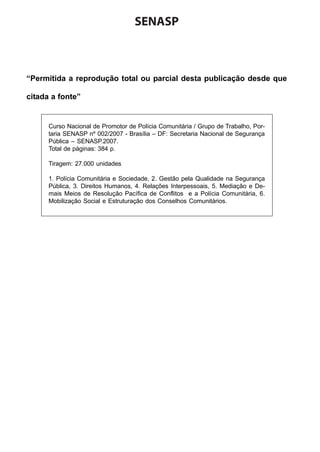 SENASP

“Permitida a reprodução total ou parcial desta publicação desde que
citada a fonte”

Curso Nacional de Promotor de Polícia Comunitária / Grupo de Trabalho, Portaria SENASP nº 002/2007 - Brasília – DF: Secretaria Nacional de Segurança
Pública – SENASP.2007.
Total de páginas: 384 p.
Tiragem: 27.000 unidades
1. Polícia Comunitária e Sociedade, 2. Gestão pela Qualidade na Segurança
Pública, 3. Direitos Humanos, 4. Relações Interpessoais, 5. Mediação e Demais Meios de Resolução Pacífica de Conflitos e a Polícia Comunitária, 6.
Mobilização Social e Estruturação dos Conselhos Comunitários.

 