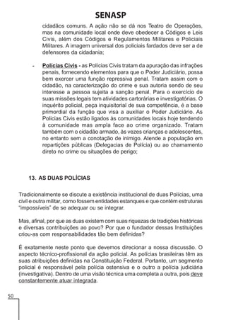 SENASP
cidadãos comuns. A ação não se dá nos Teatro de Operações,
mas na comunidade local onde deve obedecer a Códigos e Leis
Civis, além dos Códigos e Regulamentos Militares e Policiais
Militares. A imagem universal dos policiais fardados deve ser a de
defensores da cidadania;
-

Polícias Civis - as Polícias Civis tratam da apuração das infrações
penais, fornecendo elementos para que o Poder Judiciário, possa
bem exercer uma função repressiva penal. Tratam assim com o
cidadão, na caracterização do crime e sua autoria sendo de seu
interesse a pessoa sujeita a sanção penal. Para o exercício de
suas missões legais tem atividades cartorárias e investigatórias. O
inquérito policial, peça inquisitorial de sua competência, é a base
primordial da função que visa a auxiliar o Poder Judiciário. As
Policias Civis estão ligados às comunidades locais hoje tendendo
à comunidade mas ampla face ao crime organizado. Tratam
também com o cidadão armado, às vezes crianças e adolescentes,
no entanto sem a conotação de inimigo. Atende a população em
repartições públicas (Delegacias de Polícia) ou ao chamamento
direto no crime ou situações de perigo;

13. AS DUAS POLÍCIAS
Tradicionalmente se discute a existência institucional de duas Polícias, uma
civil e outra militar, como fossem entidades estanques e que contém estruturas
“impossíveis” de se adequar ou se integrar.
Mas, afinal, por que as duas existem com suas riquezas de tradições históricas
e diversas contribuições ao povo? Por que o fundador dessas Instituições
criou-as com responsabilidades tão bem definidas?
É exatamente neste ponto que devemos direcionar a nossa discussão. O
aspecto técnico-profissional da ação policial. As polícias brasileiras têm as
suas atribuições definidas na Constituição Federal. Portanto, um segmento
policial é responsável pela polícia ostensiva e o outro a polícia judiciária
(investigativa). Dentro de uma visão técnica uma completa a outra, pois deve
constantemente atuar integrada.
50

 