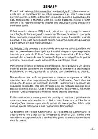 SENASP
Portanto, não existe policiamento militar nem investigação civil no seio social:
existe sim um trabalho único de polícia prevista em lei, pois é uma busca
prevenir o crime, o delito, a desordem, e quando isto não é possível a outra
age, completando o chamado Ciclo de Polícia buscando instituir e fazer
cumprir a lei, responsabilizando aqueles que prejudicam a paz pública e o
bem-estar social.
O Policiamento ostensivo (PM), é ação policial em cujo emprego do homem
ou a fração de tropa engajados sejam identificados de relance, quer pela
farda, quer pelo equipamento, acionamento de viatura. É exercido, visando
preservar o interesse da segurança pública nas comunidades resguardando
o bem comum em sua maior amplitude.
As Polícias Civis compete o exercício de atividade de policia judiciária, ou
seja, as que se desenvolvem após a prática do ilícito penal após a repressão
imediata por parte da Polícia Ostensiva, que transmitirá a Polícia Civil,
cabendo-lhe a tarefa de sua formalização legal e investigatória de policia
judiciária, na apuração, ainda administrativa, da infração penal.
Por ser uma filosofia e estratégia organizacional, não é peculiar a um tipo ou
outro de polícia (ostensiva ou investigatória). É pertinente a organização
Policial como um todo, quando ela se volta ao bom atendimento do cidadão.
Dentro desse novo enfoque passamos a perceber o seguinte: a polícia
ostensiva deve atuar na preservação (ou na pró-atividade). Busca atuar na
diminuição do delito, na orientação imediata, transmitindo a sensação de
segurança ao cidadão. Mas esta atividade deve ser realizada com que base
técnica-científica, ou seja, Onde é preciso patrulhar para evitar ou minimizar
o delito? Qual a incidência criminal na minha área de atribuição?
Então verificamos a outra quebra de paradigma: realizar o policiamento
ostensivo sem informações ou critérios, sem base nas incidências e
investigações criminais (produto da polícia de investigação), talvez seja
apenas guarda patrimonial e não Policiamento Comunitário.
Ao falarmos em Polícia Comunitária (ou Policiamento Comunitário) o
departamento (ou a polícia) de investigação (Polícia Civil) ganha uma
importância excepcional pois o seu trabalho ganha valores fundamentados
em três pontos:
51

 