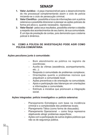 SENASP
1. Valor Jurídico - é peça imprescindível para o desenvolvimento
do rito processual complementando assim o ciclo de polícia
iniciando-se o ciclo de persecução criminal;
2. Valor Científico - possibilita a troca de informações com a polícia
ostensiva e possibilita direcionar e planejar as ações policiais de
forma pró-ativa e, quando necessário, repressiva;
3. Valor Social - pelos seus resultados, possibilita orientar o cidadão
a respeito dos acontecimentos de seu bairro; de sua comunidade.
É um tipo de prestação de contas, pois demonstra que o sistema
policial é dinâmico.

14.

COMO A POLÍCIA DE INVESTIGAÇÃO PODE AGIR COMO
POLÍCIA COMUNITÁRIA

Ações peculiares junto à comunidade:
-

Bom atendimento ao público no registro de
ocorrências;
Auxílio às vítimas (assistência, acompanhamento,
etc...);
Resposta à comunidade de problemas complexos;
Orientações quanto a problemas nocivos que
prejudicam a comunidade local;
Ações preventivas e de orientação na comunidade;
Apoio e participação das lideranças em orientações
e informações a comunidade;
Estímulo a iniciativa que promovam a integração
social.

Ações integradas: polícia investigativa ⇔ polícia ostensiva:
52

Planejamento Estratégico com base na incidência
criminal e a complexidade dos problemas locais;
Planejamento Tático (como forma de dissuasão);
Planejamento Operacional → como força repressiva
objetivando atingir problemas específicos;
Ações com a participação de outros órgãos públicos que
não os de segurança pública.

 