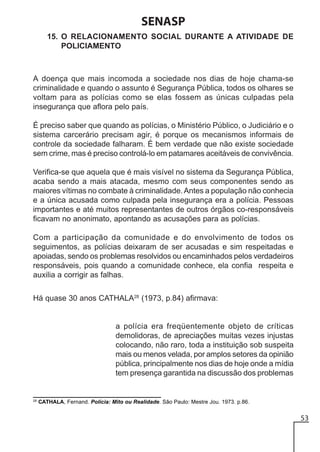 SENASP
15. O RELACIONAMENTO SOCIAL DURANTE A ATIVIDADE DE
POLICIAMENTO

A doença que mais incomoda a sociedade nos dias de hoje chama-se
criminalidade e quando o assunto é Segurança Pública, todos os olhares se
voltam para as polícias como se elas fossem as únicas culpadas pela
insegurança que aflora pelo país.
É preciso saber que quando as polícias, o Ministério Público, o Judiciário e o
sistema carcerário precisam agir, é porque os mecanismos informais de
controle da sociedade falharam. É bem verdade que não existe sociedade
sem crime, mas é preciso controlá-lo em patamares aceitáveis de convivência.
Verifica-se que aquela que é mais visível no sistema da Segurança Pública,
acaba sendo a mais atacada, mesmo com seus componentes sendo as
maiores vítimas no combate à criminalidade. Antes a população não conhecia
e a única acusada como culpada pela insegurança era a polícia. Pessoas
importantes e até muitos representantes de outros órgãos co-responsáveis
ficavam no anonimato, apontando as acusações para as polícias.
Com a participação da comunidade e do envolvimento de todos os
seguimentos, as polícias deixaram de ser acusadas e sim respeitadas e
apoiadas, sendo os problemas resolvidos ou encaminhados pelos verdadeiros
responsáveis, pois quando a comunidade conhece, ela confia respeita e
auxilia a corrigir as falhas.
Há quase 30 anos CATHALA28 (1973, p.84) afirmava:

a polícia era freqüentemente objeto de críticas
demolidoras, de apreciações muitas vezes injustas
colocando, não raro, toda a instituição sob suspeita
mais ou menos velada, por amplos setores da opinião
pública, principalmente nos dias de hoje onde a mídia
tem presença garantida na discussão dos problemas

28

CATHALA, Fernand. Polícia: Mito ou Realidade. São Paulo: Mestre Jou. 1973. p.86.

53

 