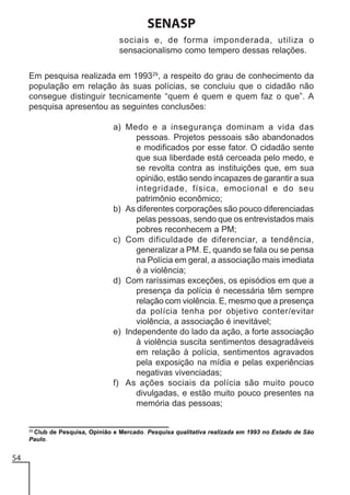 SENASP
sociais e, de forma imponderada, utiliza o
sensacionalismo como tempero dessas relações.
Em pesquisa realizada em 199329, a respeito do grau de conhecimento da
população em relação às suas polícias, se concluiu que o cidadão não
consegue distinguir tecnicamente “quem é quem e quem faz o que”. A
pesquisa apresentou as seguintes conclusões:
a) Medo e a insegurança dominam a vida das
pessoas. Projetos pessoais são abandonados
e modificados por esse fator. O cidadão sente
que sua liberdade está cerceada pelo medo, e
se revolta contra as instituições que, em sua
opinião, estão sendo incapazes de garantir a sua
integridade, física, emocional e do seu
patrimônio econômico;
b) As diferentes corporações são pouco diferenciadas
pelas pessoas, sendo que os entrevistados mais
pobres reconhecem a PM;
c) Com dificuldade de diferenciar, a tendência,
generalizar a PM. E, quando se fala ou se pensa
na Polícia em geral, a associação mais imediata
é a violência;
d) Com raríssimas exceções, os episódios em que a
presença da polícia é necessária têm sempre
relação com violência. E, mesmo que a presença
da polícia tenha por objetivo conter/evitar
violência, a associação é inevitável;
e) Independente do lado da ação, a forte associação
à violência suscita sentimentos desagradáveis
em relação à polícia, sentimentos agravados
pela exposição na mídia e pelas experiências
negativas vivenciadas;
f) As ações sociais da polícia são muito pouco
divulgadas, e estão muito pouco presentes na
memória das pessoas;

29
Club de Pesquisa, Opinião e Mercado. Pesquisa qualitativa realizada em 1993 no Estado de São
Paulo.

54

 