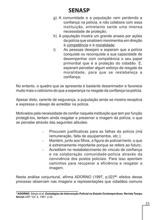 SENASP
g) A comunidade e a população vem perdendo a
confiança na polícia, e não colabora com essa
instituição, entretanto sente uma imensa
necessidade de proteção;
h) A população mostra um grande anseio por ações
da polícia que sinalizem movimentos em direção
à competência e à moralidade;
i)
As pessoas desejam e esperam que a polícia
conquiste ou reconquiste a sua capacidade de
desempenhar com competência o seu papel
primordial que é a proteção do cidadão. E,
esperam perceber algum esforço de resgate da
moralidade, para que se restabeleça a
confiança;
No entanto, o quadro que se apresenta é bastante desanimador e favorece
muito mais o ceticismo do que a esperança no resgate da confiança na polícia.
Apesar disto, carente de segurança, a população ainda se mostra receptiva
e expressa o desejo de acreditar na polícia.
Motivados pela necessidade de confiar naquela instituição que tem por função
protegê-los, tentam ainda resgatar e preservar a imagem da polícia, o que
se percebe através das seguintes atitudes:
-

Procuram justificativas para as falhas da polícia (má
remuneração, falta de equipamentos, etc.);
Mantém, junto aos filhos, a figura do policial-herói, o que
é extremamente importante porque se refere ao futuro;
Acreditam no restabelecimento do vínculo de confiança
e na colaboração comunidade-polícia através da
convivência dos postos policiais. Para isso apontam
caminhos para recuperar a eficiência e resgatar a
imagem.

Nesta análise conjuntural, afirma ADORNO (1997, p.02)30: efeitos desse
processo observam nas imagens e representações que cidadãos comuns
30

ADORNO, Sérgio et al. Estratégias de Intervenção Policial no Estado Contemporâneo. Revista Tempo
Social-USP, Vol. 9, 1997. p.02.

55

 