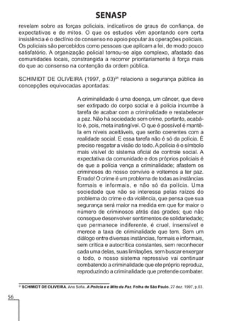 SENASP
revelam sobre as forças policiais, indicativos de graus de confiança, de
expectativas e de mitos. O que os estudos vêm apontando com certa
insistência é o declínio do consenso no apoio popular às operações policiais.
Os policiais são percebidos como pessoas que aplicam a lei, de modo pouco
satisfatório. A organização policial tornou-se algo complexo, afastado das
comunidades locais, constrangida a recorrer prioritariamente à força mais
do que ao consenso na contenção da ordem pública.
SCHIMIDT DE OLIVEIRA (1997, p.03)31 relaciona a segurança pública às
concepções equivocadas apontadas:
A criminalidade é uma doença, um câncer, que deve
ser extirpado do corpo social e à polícia incumbe à
tarefa de acabar com a criminalidade e restabelecer
a paz. Não há sociedade sem crime, portanto, acabálo é, pois, meta inatingível. O que é possível é mantêla em níveis aceitáveis, que serão coerentes com a
realidade social. E essa tarefa não é só da polícia. É
preciso resgatar a visão do todo. A polícia é o símbolo
mais visível do sistema oficial de controle social. A
expectativa da comunidade e dos próprios policiais é
de que a polícia vença a criminalidade; afastem os
criminosos do nosso convívio e voltemos a ter paz.
Errado! O crime é um problema de todas as instâncias
formais e informais, e não só da polícia. Uma
sociedade que não se interessa pelas raízes do
problema do crime e da violência, que pensa que sua
segurança será maior na medida em que for maior o
número de criminosos atrás das grades; que não
consegue desenvolver sentimentos de solidariedade;
que permanece indiferente, é cruel, insensível e
merece a taxa de criminalidade que tem. Sem um
diálogo entre diversas instâncias, formais e informais,
sem crítica e autocrítica constantes, sem reconhecer
cada uma delas, suas limitações, sem buscar enxergar
o todo, o nosso sistema repressivo vai continuar
combatendo a criminalidade que ele próprio reproduz,
reproduzindo a criminalidade que pretende combater.
31

56

SCHIMIDT DE OLIVEIRA, Ana Sofia. A Polícia e o Mito da Paz. Folha de São Paulo. 27 dez. 1997, p.03.

 