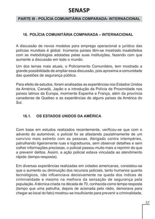 SENASP
PARTE III - POLÍCIA COMUNITÁRIA COMPARADA- INTERNACIONAL

16. POLÍCIA COMUNITÁRIA COMPARADA – INTERNACIONAL
A discussão de novos modelos para emprego operacional e jurídico das
polícias mundiais é global. Inúmeros países têm-se mostrado insatisfeitos
com as metodologias adotadas pelas suas instituições, fazendo com que
aumente a discussão em todo o mundo.
Um dos temas mais atuais, o Policiamento Comunitário, tem mostrado a
grande possibilidade de ampliar essa discussão, pois aproxima a comunidade
das questões de segurança pública.
Para efeito de estudos, foram analisadas as experiências nos Estados Unidos
da América, Canadá, Japão e a introdução da Polícia de Proximidade nos
países latinos da Europa, mormente Espanha e França, além da província
canadense de Quebec e as experiências de alguns países da América do
Sul.

16.1.

OS ESTADOS UNIDOS DA AMÉRICA

Com base em estudos realizados recentemente, verificou-se que com o
advento do automóvel, o policial foi se afastando paulatinamente de um
convívio mais estreito com as pessoas. Abrigado contra intempéries,
patrulhando ligeiramente ruas e logradouros, sem observar detalhes e sem
colher informações preciosas, o policial passou muito mais a reprimir do que
a prevenir delitos. Assim, a ação policial estava vinculada ao atendimento
rápido (tempo-resposta).
Em diversas experiências realizadas em cidades americanas, constatou-se
que o aumento ou diminuição dos recursos policiais, tanto humanos quanto
tecnológicos, não influenciava decisivamente na queda dos índices de
criminalidade e mesmo na melhora da sensação de segurança pela
população. A técnica criada na década de 70, conhecida como tempo resposta
(tempo que uma patrulha, depois de acionada pelo rádio, demorava para
chegar ao local do fato) mostrou-se insuficiente para prevenir a criminalidade,
57

 