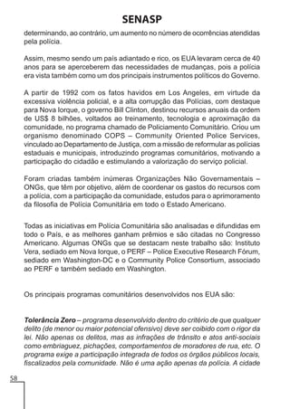 SENASP
determinando, ao contrário, um aumento no número de ocorrências atendidas
pela polícia.
Assim, mesmo sendo um país adiantado e rico, os EUA levaram cerca de 40
anos para se aperceberem das necessidades de mudanças, pois a polícia
era vista também como um dos principais instrumentos políticos do Governo.
A partir de 1992 com os fatos havidos em Los Angeles, em virtude da
excessiva violência policial, e a alta corrupção das Polícias, com destaque
para Nova Iorque, o governo Bill Clinton, destinou recursos anuais da ordem
de US$ 8 bilhões, voltados ao treinamento, tecnologia e aproximação da
comunidade, no programa chamado de Policiamento Comunitário. Criou um
organismo denominado COPS – Community Oriented Police Services,
vinculado ao Departamento de Justiça, com a missão de reformular as polícias
estaduais e municipais, introduzindo programas comunitários, motivando a
participação do cidadão e estimulando a valorização do serviço policial.
Foram criadas também inúmeras Organizações Não Governamentais –
ONGs, que têm por objetivo, além de coordenar os gastos do recursos com
a polícia, com a participação da comunidade, estudos para o aprimoramento
da filosofia de Polícia Comunitária em todo o Estado Americano.
Todas as iniciativas em Polícia Comunitária são analisadas e difundidas em
todo o País, e as melhores ganham prêmios e são citadas no Congresso
Americano. Algumas ONGs que se destacam neste trabalho são: Instituto
Vera, sediado em Nova Iorque, o PERF – Police Executive Research Fórum,
sediado em Washington-DC e o Community Police Consortium, associado
ao PERF e também sediado em Washington.

Os principais programas comunitários desenvolvidos nos EUA são:

Tolerância Zero – programa desenvolvido dentro do critério de que qualquer
delito (de menor ou maior potencial ofensivo) deve ser coibido com o rigor da
lei. Não apenas os delitos, mas as infrações de trânsito e atos anti-sociais
como embriaguez, pichações, comportamentos de moradores de rua, etc. O
programa exige a participação integrada de todos os órgãos públicos locais,
fiscalizados pela comunidade. Não é uma ação apenas da polícia. A cidade
58

 