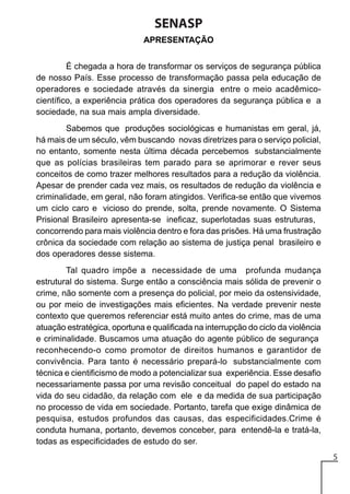 SENASP
APRESENTAÇÃO
É chegada a hora de transformar os serviços de segurança pública
de nosso País. Esse processo de transformação passa pela educação de
operadores e sociedade através da sinergia entre o meio acadêmicocientífico, a experiência prática dos operadores da segurança pública e a
sociedade, na sua mais ampla diversidade.
Sabemos que produções sociológicas e humanistas em geral, já,
há mais de um século, vêm buscando novas diretrizes para o serviço policial,
no entanto, somente nesta última década percebemos substancialmente
que as polícias brasileiras tem parado para se aprimorar e rever seus
conceitos de como trazer melhores resultados para a redução da violência.
Apesar de prender cada vez mais, os resultados de redução da violência e
criminalidade, em geral, não foram atingidos. Verifica-se então que vivemos
um ciclo caro e vicioso do prende, solta, prende novamente. O Sistema
Prisional Brasileiro apresenta-se ineficaz, superlotadas suas estruturas,
concorrendo para mais violência dentro e fora das prisões. Há uma frustração
crônica da sociedade com relação ao sistema de justiça penal brasileiro e
dos operadores desse sistema.
Tal quadro impõe a necessidade de uma profunda mudança
estrutural do sistema. Surge então a consciência mais sólida de prevenir o
crime, não somente com a presença do policial, por meio da ostensividade,
ou por meio de investigações mais eficientes. Na verdade prevenir neste
contexto que queremos referenciar está muito antes do crime, mas de uma
atuação estratégica, oportuna e qualificada na interrupção do ciclo da violência
e criminalidade. Buscamos uma atuação do agente público de segurança
reconhecendo-o como promotor de direitos humanos e garantidor de
convivência. Para tanto é necessário prepará-lo substancialmente com
técnica e cientificismo de modo a potencializar sua experiência. Esse desafio
necessariamente passa por uma revisão conceitual do papel do estado na
vida do seu cidadão, da relação com ele e da medida de sua participação
no processo de vida em sociedade. Portanto, tarefa que exige dinâmica de
pesquisa, estudos profundos das causas, das especificidades.Crime é
conduta humana, portanto, devemos conceber, para entendê-la e tratá-la,
todas as especificidades de estudo do ser.
5

 