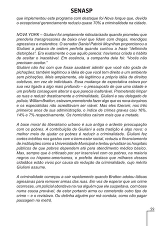 SENASP
que implementou este programa com destaque foi Nova Iorque que, devido
o excepcional gerenciamento reduziu quase 70% a criminalidade na cidade.
NOVA YORK – Giuliani foi amplamente ridicularizado quando prometeu que
prenderia transgressores de baixo nível que lidam com drogas, mendigos
agressivos e malandros. O senador Daniel Patrick Moynihan proporcionou a
Giuliani a palavra de ordem perfeita quando cunhou a frase “definindo
distorções”. Era exatamente o que aquilo parecia: havíamos criado o hábito
de aceitar o inaceitável. Em essência, a campanha dele foi: “Vocês não
precisam aceitar.”
Giuliani não fez com que fosse saudável admitir que você não gosta de
pichações; também legitimou a idéia de que você tem direito a um ambiente
sem pichações. Mais amplamente, ele legitimou a própria idéia de direitos
coletivos, em vez de individuais. Essa mudança de expectativa estava por
sua vez ligada a algo mais profundo – o pressuposto de que uma cidade e
um prefeito conseguem alterar o que parecia inalterável. Prometendo limpar
as ruas e reduzir drasticamente a criminalidade, Giuliani e seu delegado de
polícia, William Bratton, estavam prometendo fazer algo que os nova-iorquinos
e os especialistas não acreditavam ser viável. Mas eles fizeram; nos três
primeiros anos de sua administração, o índice de crimes graves caiu 16%,
14% e 7% respectivamente. Os homicídios caíram mais que a metade.
A base moral do liberalismo urbano é sua antiga e ardente preocupação
com os pobres. A contribuição de Giuliani a esta tradição é algo novo: o
melhor meio de ajudar os pobres é reduzir a criminalidade. Giuliani fez
cortes inéditos nos gastos com o bem-estar social, reduziu o financiamento
de instituições como a Universidade Municipal e tentou privatizar os hospitais
públicos de que pobres dependem até para atendimento médico básico.
Mas, sempre que é criticado por ser insensível com os pobres, na maioria
negros ou hispano-americanos, o prefeito destaca que milhares desses
cidadãos estão vivos por causa da redução da criminalidade, cujo mérito
Giuliani assume.
A criminalidade começou a cair rapidamente quando Bratton adotou táticas
agressivas para remover armas das ruas. Em vez de esperar que um crime
ocorresse, um policial abordava na rua alguém que ele suspeitava, com base
numa causa provável, de estar portanto arma ou cometendo outro tipo de
crime – e o revistava. Ou detinha alguém por má conduta, como não pagar
passagem no metrô.
59

 