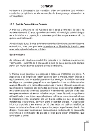 SENASP
vontade e a cooperação dos cidadãos, além de contribuir para eliminar
condições propiciadoras de sensação de insegurança, desordem e
criminalidade.

16.2. Polícia Comunitária - Canadá
A Polícia Comunitária no Canadá teve seus primeiros passos há
aproximadamente 20 anos, quando o descrédito na instituição policial obrigou
as autoridades e a população a adotarem providências para a reversão do
quadro de insatisfação.
A implantação durou 8 anos e demandou medidas de natureza administrativa,
operacional, mas principalmente a mudança na filosofia de trabalho com
nova educação de todos os policiais.
Base territorial
As cidades são divididas em distritos policiais e os distritos em pequenas
vizinhanças. Transmite-se à população a idéia de que a polícia está sempre
perto. Em muitos bairros o policial circula de bicicleta.

O Policial deve conhecer as pessoas e todos os problemas do bairro. A
população e as empresas fazem parceria com a Polícia, doam prédios e
equipamentos, fora o aperfeiçoamento dos serviços. A divisão territorial
está ligada a questões geográficas e aos tipos de crimes em determinadas
regiões. Quando uma modalidade criminosa chama a atenção, os policiais
fazem curso a respeito e são treinados a enfrentar e solucionar os problemas
resultantes da ação criminosa detectada. Na sua ronda o policial visita casa
e empresas e demonstra estar trabalhando por prazer. Quando um problema
é identificado, o município, a população e a polícia se unem para solucionálo imediatamente. Exemplo: em um bairro notou-se que os orelhões
(telefones) tradicionais, serviam para esconder drogas. A população
informou a polícia e em menos de 30 dias todas as cabinas telefônicas
foram envidraçadas ficando transparentes, o que impedia a ocultação das
drogas. Outras providências que demonstram a participação da população
referem-se a iluminação de praças e ruas para evitar ambientes que
favorecem o crime.
61

 