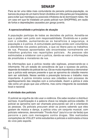 SENASP
Para se ter uma idéia mais contundente da parceria polícia-população, os
bancos da praça de um bairro foram divididos em três partes por braçadeiras
para evitar que mendigos ou possíveis infratores da lei dormissem neles. Há
um caso em que foi instalado um posto policial num SHOPPING, em razão
de furtos e depredações causados por gangs juvenis.
A operacionalidade e princípios de atuação
A população participa de todas as decisões da polícia. Acredita-se
que o poder vem junto com responsabilidade. Dividindo-se o poder
com o cidadão, aumentando-se os benefícios à segurança, à
população e à polícia. A comunidade participa ainda com voluntários
e atendentes nos postos policiais, o que os libera para os trabalhos
de rua. Pessoas aposentadas são encontradas normalmente em
trabalhos gratuitos nas repartições policiais. As pessoas são
estimuladas a colaborar com a polícia, dando-se valor a informações
de prostitutas e moradores de rua.
As informações que a polícia recebe são sigilosas, preservando-se o
informante. Há um estado de consciência de que o sucesso da polícia,
depende do trabalho do policial de rua. Dá-se muita importância a demonstrar
que a polícia está sempre presente e que se aproxima do cidadão mesmo
sem ser solicitada. Nesse sentido a prevenção torna-se o trabalho mais
importante. A polícia ministra cursos aos cidadãos num processo de
aperfeiçoamento das relações com a comunidade. Assim a polícia é vista
não como um grupo que usa uniforme, mas como integrante da sociedade
local e nacional.
A atividade dos policiais
O policial se orgulha de não usar a violência. Ele sabe receber e distribuir
sorrisos. A participação é a palavra chave na relação polícia-cidadão. O
policial se aproxima sem ser chamado procurando ser útil e orientando
as pessoas. Os policiais procuram atrair os jovens sabendo que eles
gostam de música e dança, a polícia criou um conjunto musical, com
policiais veteranos, denominado “Trovão Azul” (azul é a cor da farda) que
percorre o país com mensagens contra drogas. São realizadas
competições de VOLLEY entre estudantes e policiais e estimulada a troca
do vício pelo esporte.
62

 