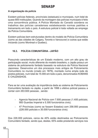 SENASP
A organização da polícia
Existem polícias federais, provinciais (estaduais) e municipais, num total de
quase 800 instituições. Quando da montagem das polícias municipais é feito
uma concorrência pública. A Polícia Montada do Canadá coordena os
trabalhos das polícias canadenses estabelecendo normas padrões e
treinamento em todo o país. A estrutura policial é toda voltada ao emprego
da Polícia Comunitária.
Existem polícias bem estruturadas dentro do modelo de Polícia Comunitária
(como as das cidades de Calgary, Toronto e Vancouver) e outras que estão
iniciando (como Montreal e Quebec).

16.3.

POLÍCIA COMUNITÁRIA - JAPÃO

Possuindo características de um Estado moderno, com um alto grau de
participação social, muito diferente do modelo brasileiro, o Japão possui um
sistema de policiamento fardado baseado na estrutura da Polícia Nacional
Japonesa. Desenvolve um dos processos mais antigos de Policiamento
Comunitário no mundo (criado em 1879), montado numa ampla rede de
postos policiais, num total de 15.000 em todo o país, denominados KOBANS
E CHUZAISHOS.

Para se ter uma avaliação da importância dada ao sistema de Policiamento
Comunitário fardado no Japão, a partir de 1998 o efetivo policial passou a
contar com 263.600 pessoas , sendo:

-

Agencia Nacional de Polícia com 7.600 pessoas (1.400 policiais;
900 Guardas Imperial e 5.300 funcionários civis);

-

47 Províncias (como se fossem Estados) com 256.000 pessoas
(226.000 policiais e 30.000 funcionários civis).

Dos 226.000 policiais, cerca de 40% estão destinados ao Policiamento
Comunitário fardado, sendo que, destes, 65% estão prestando serviços nos
64

 